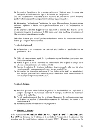 26
3) Reconnaître formellement les pouvoirs traditionnels (chefs de terre, des eaux, des
forêts) afin de faciliter certains aspects du transfert des compétences.
Une telle reconnaissance faciliterait la mise en œuvre des conventions locales de même
que la résolution des conflits qui pourraient naître de la gestion des RN.
4) Généraliser l’utilisation et l’application du guide d’harmonisation des programmes
nationaux, régionaux et locaux élaboré par le ministre du plan et de l’aménagement du
territoire.
Un tel exercice permettra d’apprécier non seulement la mesure dans laquelle divers
programmes intègrent la dimension GIRN, mais assure une meilleure coordination et
l’harmonisation intra et inter sectorielle.
5) Evaluer de façon plus scientifique la contribution du secteur des ressources naturelles
au PIB qui a toujours été sous estimée.
Au plan institutionnel:
1) Redynamiser et ou restructurer les cadres de concertation et coordination sur les
questions de GRN.
2) Aider à la reconnaissance légale des organisations supra villageoises ayant prouvé leur
efficacité dans la GRN.
3) Mettre en place et aider à mobiliser les financements pour la prise en charge de la
GRN au niveau communal (ex : fonds ANICT)
4) Susciter la création de structures techniques intercommunales chargées de gérer
conjointement les ressources naturelles avec les services de l’Etat.
5) Rationaliser les institutions existantes (l’Etat- Collectivités- ONG et Associations)
pour une plus grande efficacité en renforçant les capacités de toutes les structures et de
tous les organes impliquées dans la GRN.
Au plan technique:
1) Travailler pour une intensification progressive du développement de l’agriculture y
compris l’élevage et l’exploitation forestière et faunique, en utilisant les nombreux
résultats de la recherche.
2) Prévoir systématiquement dans les systèmes d’évaluation des politiques concernées
par la GRN, un système d’information comportant des indicateurs de mesure et de
suivi de la GIRN.
3) Suivre et évaluer la mise en œuvre des programmes
c) Résultats et analyse :
Cette étude intitulée SYNTHESE ASPECTS POLITIQUES ET INSTITUTIONNELS DE
LA GIRN se démarque par le sérieux de la méthode et l’objectivité de la démarche. Elle
constitue une des contributions majeures du projet FNPP. L’auteur convaincu que le
 