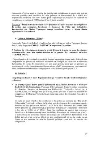 27
changement s’impose pour la réussite du transfert des compétences a soumis une série de
solutions possibles pour améliorer le cadre politique et institutionnel de la GRN. Ces
propositions constituent des outils fiables pour redynamiser les processus de transfert des
compétences en matière de GIRN qui est d’une brûlante actualité.
ÉTUDE 4 : Étude de finalisation des avant-projets de textes de transfert de compétences
de gestion des ressources forestières et fauniques de l’Etat aux Collectivités
Territoriales, par Maître Tignougou Sanogo consultant juriste et Sékou Kanta,
ingénieur des eaux et forets
a) Cadre et objectifs de l'étude :
Cette étude, financée par la FAO et les Pays-Bas, a été réalisée par Maître Tignougou Sanogo,
dans le cadre du projet «FNPP/GLO/022/NET-Composante Forestière».
A l’origine de cette étude, on trouve le projet d’appui à la mise en place de reformes
institutionnelles pour une décentralisation de la gestion des ressources naturelles
(TCP/MLI 2905/A).
L’objectif général de cette étude consistait à finaliser les avant-projets de textes de transfert de
compétences de gestion des ressources forestières et fauniques de l’Etat aux Collectivités
Territoriales, les notes de présentation des dits avant-projets, ainsi que les éléments du
programme de renforcement des capacités des acteurs relatifs notamment aux concepts et aux
textes juridiques sur la base des avant-projets de textes élaborés par le projet TCP.
b) Synthèse :
Les principaux textes et notes de présentation qui ressortent de cette étude sont résumés
ci-dessous.
Un avant-projet de décret portant constitution des domaines forestiers et fauniques
des Collectivités Territoriales. S’agissant de l’avant-projet de décret portant constitution
des domaines forestiers et fauniques des Collectivités Territoriales élaboré par le
TCP/MLI/2905, Me Sanogo note qu’il ne se justifie pas dans le cadre du transfert des
compétences de l’Etat aux Collectivités en matière de gestion des ressources forestières et
fauniques.
En outre les actes relatifs à la constitution et la gestion du domaine de l’Etat et des
Collectivités Territoriales relèvent de la loi et, non du règlement. La constitution des dits
domaines est déjà prévue aux articles 21 et 34 de la loi no
96-050 du 16 Octobre 1996,
portant principes de constitution et de gestion du domaine des Collectivités Territoriales
et les lois n° 95-004 et n° 95-031 fixant les conditions de gestion des ressources
forestières et de la faune sauvage et de son habitat, déterminent, en leurs articles 51 et 31
la constitution des domaines forestier et faunique des Collectivités Territoriales. Il en
déduit que cet avant-projet de décret est anti-constitutionnel, ce qui ne plaide pas en
faveur de son maintien au sein de l’arsenal juridique ayant trait au transfert des
compétences.
 