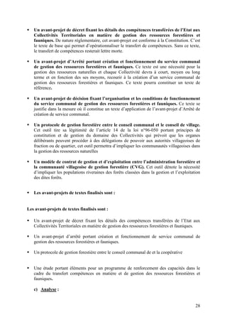 28
Un avant-projet de décret fixant les détails des compétences transférées de l’Etat aux
Collectivités Territoriales en matière de gestion des ressources forestières et
fauniques. De nature réglementaire, cet avant-projet est conforme à la Constitution. C’est
le texte de base qui permet d’opérationnaliser le transfert de compétences. Sans ce texte,
le transfert de compétences resterait lettre morte.
Un avant-projet d’Arrêté portant création et fonctionnement du service communal
de gestion des ressources forestières et fauniques. Ce texte est une nécessité pour la
gestion des ressources naturelles et chaque Collectivité devra à court, moyen ou long
terme et en fonction des ses moyens, recourir à la création d’un service communal de
gestion des ressources forestières et fauniques. Ce texte pourra constituer un texte de
référence.
Un avant-projet de décision fixant l’organisation et les conditions de fonctionnement
du service communal de gestion des ressources forestières et fauniques. Ce texte se
justifie dans la mesure où il constitue un texte d’application de l’avant-projet d’Arrêté de
création de service communal.
Un protocole de gestion forestière entre le conseil communal et le conseil de village.
Cet outil tire sa légitimité de l’article 14 de la loi n°96-050 portant principes de
constitution et de gestion du domaine des Collectivités qui prévoit que les organes
délibérants peuvent procéder à des délégations de pouvoir aux autorités villageoises de
fraction ou de quartier, cet outil permettra d’impliquer les communautés villageoises dans
la gestion des ressources naturelles
Un modèle de contrat de gestion et d’exploitation entre l’administration forestière et
la communauté villageoise de gestion forestière (CVG). Cet outil dénote la nécessité
d’impliquer les populations riveraines des forêts classées dans la gestion et l’exploitation
des dites forêts.
Les avant-projets de textes finalisés sont :
Les avant-projets de textes finalisés sont :
Un avant-projet de décret fixant les détails des compétences transférées de l’Etat aux
Collectivités Territoriales en matière de gestion des ressources forestières et fauniques.
Un avant-projet d’arrêté portant création et fonctionnement de service communal de
gestion des ressources forestières et fauniques.
Un protocole de gestion forestière entre le conseil communal de et la coopérative
Une étude portant éléments pour un programme de renforcement des capacités dans le
cadre du transfert compétences en matière et de gestion des ressources forestières et
fauniques.
c) Analyse :
 
