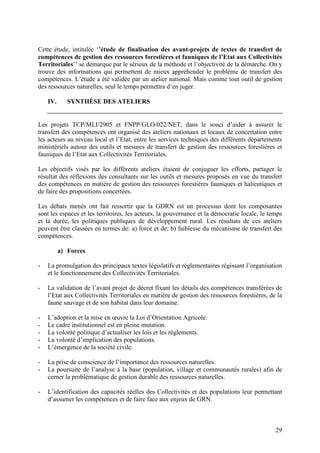 29
Cette étude, intitulée ‘’étude de finalisation des avant-projets de textes de transfert de
compétences de gestion des ressources forestières et fauniques de l’Etat aux Collectivités
Territoriales’’ se démarque par le sérieux de la méthode et l’objectivité de la démarche. On y
trouve des informations qui permettent de mieux appréhender le problème de transfert des
compétences. L’étude a été validée par un atelier national. Mais comme tout outil de gestion
des ressources naturelles, seul le temps permettra d’en juger.
IV. SYNTHÈSE DES ATELIERS
Les projets TCP/MLI/2905 et FNPP/GLO/022/NET, dans le souci d’aider à assurer le
transfert des compétences ont organisé des ateliers nationaux et locaux de concertation entre
les acteurs au niveau local et l’Etat, entre les services techniques des différents départements
ministériels autour des outils et mesures de transfert de gestion des ressources forestières et
fauniques de l’Etat aux Collectivités Territoriales.
Les objectifs visés par les différents ateliers étaient de conjuguer les efforts, partager le
résultat des réflexions des consultants sur les outils et mesures proposés en vue du transfert
des compétences en matière de gestion des ressources forestières fauniques et halieutiques et
de faire des propositions concertées.
Les débats menés ont fait ressortir que la GDRN est un processus dont les composantes
sont les espaces et les territoires, les acteurs, la gouvernance et la démocratie locale, le temps
et la durée, les politiques publiques de développement rural. Les résultats de ces ateliers
peuvent être classées en termes de: a) force et de: b) faiblesse du mécanisme de transfert des
compétences.
a) Forces
- La promulgation des principaux textes législatifs et réglementaires régissant l’organisation
et le fonctionnement des Collectivités Territoriales.
- La validation de l’avant projet de décret fixant les détails des compétences transférées de
l’Etat aux Collectivités Territoriales en matière de gestion des ressources forestières, de la
faune sauvage et de son habitat dans leur domaine.
- L’adoption et la mise en œuvre la Loi d’Orientation Agricole.
- Le cadre institutionnel est en pleine mutation.
- La volonté politique d’actualiser les lois et les règlements.
- La volonté d’implication des populations.
- L’émergence de la société civile.
- La prise de conscience de l’importance des ressources naturelles.
- La poursuite de l’analyse à la base (population, village et communautés rurales) afin de
cerner la problématique de gestion durable des ressources naturelles.
- L’identification des capacités réelles des Collectivités et des populations leur permettant
d’assumer les compétences et de faire face aux enjeux de GRN.
 