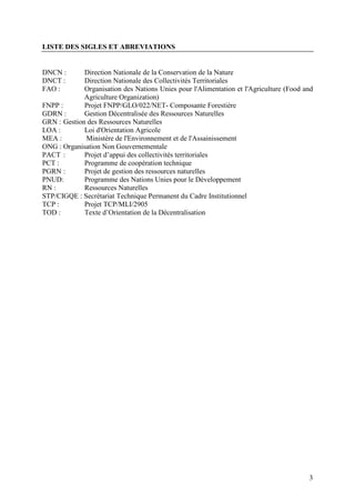 3
LISTE DES SIGLES ET ABREVIATIONS
DNCN : Direction Nationale de la Conservation de la Nature
DNCT : Direction Nationale des Collectivités Territoriales
FAO : Organisation des Nations Unies pour l'Alimentation et l'Agriculture (Food and
Agriculture Organization)
FNPP : Projet FNPP/GLO/022/NET- Composante Forestière
GDRN : Gestion Décentralisée des Ressources Naturelles
GRN : Gestion des Ressources Naturelles
LOA : Loi d'Orientation Agricole
MEA : Ministère de l'Environnement et de l'Assainissement
ONG : Organisation Non Gouvernementale
PACT : Projet d’appui des collectivités territoriales
PCT : Programme de coopération technique
PGRN : Projet de gestion des ressources naturelles
PNUD: Programme des Nations Unies pour le Développement
RN : Ressources Naturelles
STP/CIGQE : Secrétariat Technique Permanent du Cadre Institutionnel
TCP : Projet TCP/MLI/2905
TOD : Texte d’Orientation de la Décentralisation
 