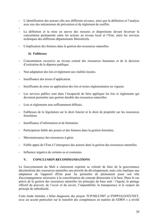 30
- L’identification des acteurs clés aux différents niveaux, ainsi que la définition et l’analyse
avec eux des mécanismes de prévention et de règlement de conflits.
-
- La définition et la mise en œuvre des mesures et dispositions devant favoriser la
concertation permanente entre les acteurs au niveau local et l’Etat, entre les services
techniques des différents départements Ministériels.
- L'implication des femmes dans la gestion des ressources naturelles.
b) Faiblesses
- Concentration excessive au niveau central des ressources humaines et de la décision
d’exécution de la dépense publique.
- Non adaptation des lois et règlement aux réalités locales.
- Insuffisance des textes d’application.
- Insuffisante de mise en application des lois et textes réglementaires en vigueur.
- Les services publics sont dans l’incapacité de faire appliquer les lois et règlements qui
devraient permettre une gestion durable des ressources naturelles.
- Lois et règlements non suffisamment diffusés.
- Faiblesses de la législation sur le droit foncier et le droit de propriété sur les ressources
forestières.
- Insuffisance d’information et de formation.
- Participation faible des jeunes et des femmes dans la gestion forestière.
- Méconnaissance des ressources à gérer.
- Faible appui de l’Etat à l’émergence des acteurs dans la gestion des ressources naturelles
- Influence négative de certains us et coutumes.
V. CONCLUSION RECOMMANDATIONS
Le Gouvernement du Mali a clairement exprimé sa volonté de faire de la gouvernance
décentralisée des ressources naturelles une priorité du développement, mais cela implique une
adaptation de l'appareil d'Etat pour lui permettre de pleinement jouer son rôle
d'accompagnateur nécessaire à la concrétisation du concept démocratie à la base. Dans le cas
précis de la gestion des ressources naturelles les principes de base sont : l’équité, le partage
effectif du pouvoir, de l’avoir et du savoir, l’imputabilité, la transparence et le respect du
principe de subsidiarité.
Cette étude intitulée « bilan diagnostic des projets TCP/MLI/2907 et FNPP/GLO/022/NET,
avec un accent particulier sur le transfert des compétences en matière de GDRN » a révélé
 