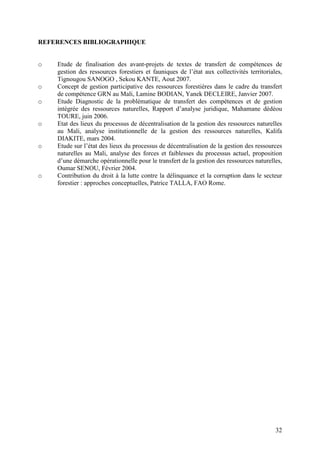 32
REFERENCES BIBLIOGRAPHIQUE
o Etude de finalisation des avant-projets de textes de transfert de compétences de
gestion des ressources forestiers et fauniques de l’état aux collectivités territoriales,
Tignougou SANOGO , Sekou KANTE, Aout 2007.
o Concept de gestion participative des ressources forestières dans le cadre du transfert
de compétence GRN au Mali, Lamine BODIAN, Yanek DECLEIRE, Janvier 2007.
o Etude Diagnostic de la problématique de transfert des compétences et de gestion
intégrée des ressources naturelles, Rapport d’analyse juridique, Mahamane dédéou
TOURE, juin 2006.
o Etat des lieux du processus de décentralisation de la gestion des ressources naturelles
au Mali, analyse institutionnelle de la gestion des ressources naturelles, Kalifa
DIAKITE, mars 2004.
o Etude sur l’état des lieux du processus de décentralisation de la gestion des ressources
naturelles au Mali, analyse des forces et faiblesses du processus actuel, proposition
d’une démarche opérationnelle pour le transfert de la gestion des ressources naturelles,
Oumar SENOU, Février 2004.
o Contribution du droit à la lutte contre la délinquance et la corruption dans le secteur
forestier : approches conceptuelles, Patrice TALLA, FAO Rome.
 