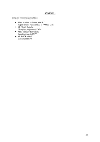 33
ANNEXES :
Liste des personnes consultées :
Mme Mariam Mahamat NOUR,
Représentante Résidente de la FAO au Mali
M. Cheick Bathily,
Chargé de programme FAO
Mme Kanouté Fatoumata,
Coordinatrice du FNPP
M. Salif Kanouté,
Consultant FNPP
 