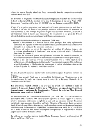 36
relance du secteur forestier adoptés de façon consensuelle lors des concertations nationales
tenues à Bamako en 2003.
Un document de programme constituant le document de projet a été élaboré par une mission de
la FAO en Février 2005. Le montant prévu pour le financement à travers le Projet FNPP-
Composante Forestière est d’environ 450 000 $EU pour une durée de trois ans (2005-2007).
L’objectif principal du programme est d’appuyer les efforts du gouvernement du Mali dans la
définition et la mise en œuvre d’une politique nationale multisectorielle de protection de
l’environnement et une stratégie de gestion intégrée des ressources naturelles, favorisant le
développement local à travers des mécanismes de concertation et de prise de décision
décentralisée à tous les niveaux, impliquant les différents acteurs du pays.
Les objectifs immédiats à atteindre par le programme FNPP sont :
Appuyer le renforcement et la mise en oeuvre d’une politique, d’un cadre réglementaire
cohérent et des capacités institutionnelles en matière de gestion décentralisée des ressources
naturelles et en particulier des ressources forestières ;
Développer et mettre en oeuvre des approches et modèles d’évaluation intégrée des
ressources naturelles et de la biodiversité, ainsi que de système de suivi – évaluation de
l’évolution des ressources;
Développer des modèles de gestion participative et d’utilisation des ressources naturelles, de
la valorisation de la biodiversité et d’amélioration des conditions de vie des populations ;
Appuyer la mise en oeuvre du nouveau cadre institutionnel pour le secteur forestier par la
diffusion des outils juridiques et institutionnels, l’expérimentation des modèles techniques
et méthodologiques et l’élaboration de programmes et projets prioritaires axées sur des
actions de gestion des ressources naturelles forestières.
De plus, le contexte actuel est très favorable étant donné les appuis de certains bailleurs sur
lesquels
la DNCN peut compté. Placé sous la responsabilité du Ministère de l’Environnement et de
l’Assainissement, le projet est exécuté dans le cadre de la Direction Nationale de la
Conservation de la Nature.
Les principaux résultats atteints à ce jour par ce projet sont synthétisés dans les
rapports de missions d’appui du Siège de la FAO et dans les rapports des Consultants
internationaux et nationaux. Le Coordonnateur National du projet est Mme Kanouté
Fatoumata, basée au niveau de la DNCN.
La dernière mission des Consultants internationaux (Mr Yanek DECLEIRE et Mr Mamadou
Lamine BODIAN, d’Octobre 2006 à Janvier 2007) a produit, en plus du rapport de la mission,
d’autres documents intéressants à exploiter et qui sont les suivants : Concept de gestion
participative des ressources forestières au Mali , Démarche d'élaboration d'une convention
locale à l'échelle des villages, Convention Locale dans la commune de Bendougouba comme
expérimentation de la démarche, Propositions d'amendements aux textes du TCP/MLI/2905
sur le décret de transfert pour prendre en compte le concept adopté et Propositions de modèles
de protocoles liant les différents acteurs.
Par ailleurs, un consultant national juriste (Maître Tignougou Sanogo) a été recruté du 15
Février au 31 Mars 2007 pour :
 