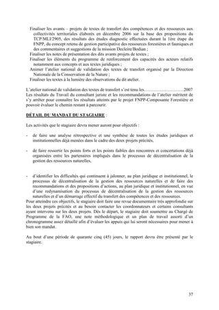 37
Finaliser les avants – projets de textes de transfert des compétences et des ressources aux
collectivités territoriales élaborés en décembre 2006 sur la base des propositions du
TCP/MLI/2905, des résultats des études diagnostic effectuées durant la 1ère étape du
FNPP, du concept retenu de gestion participative des ressources forestières et fauniques et
des commentaires et suggestions de la mission Decleire/Bodian ;
Finaliser les notes de présentation des dits avants projets de textes ;
Finaliser les éléments du programme de renforcement des capacités des acteurs relatifs
notamment aux concepts et aux textes juridiques ;
Animer l’atelier national de validation des textes de transfert organisé par la Direction
Nationale de la Conservation de la Nature ;
Finaliser les textes à la lumière des observations du dit atelier.
L’atelier national de validation des textes de transfert s’est tenu les………………………2007
Les résultats du Travail du consultant juriste et les recommandations de l’atelier méritent de
s’y arrêter pour connaître les résultats atteints par le projet FNPP-Composante Forestière et
pouvoir évaluer le chemin restant à parcourir.
DÉTAIL DU MANDAT DU STAGIAIRE :
Les activités que le stagiaire devra mener auront pour objectifs :
- de faire une analyse rétrospective et une synthèse de toutes les études juridiques et
institutionnelles déjà menées dans le cadre des deux projets précités,
- de faire ressortir les points forts et les points faibles des rencontres et concertations déjà
organisées entre les partenaires impliqués dans le processus de décentralisation de la
gestion des ressources naturelles,
- d’identifier les difficultés qui continuent à jalonner, au plan juridique et institutionnel, le
processus de décentralisation de la gestion des ressources naturelles et de faire des
recommandations et des propositions d’actions, au plan juridique et institutionnel, en vue
d’une redynamisation du processus de décentralisation de la gestion des ressources
naturelles et d’un démarrage effectif du transfert des compétences et des ressources.
Pour atteindre ces objectifs, le stagiaire doit faire une revue documentaire très approfondie sur
les deux projets précités et au besoin contacter les coordonnateurs et certains consultants
ayant intervenu sur les deux projets. Dès le départ, le stagiaire doit soumettre au Chargé de
Programme de la FAO, une note méthodologique et un plan de travail assorti d’un
chronogramme assez détaillé afin d’évaluer les appuis qui lui seront nécessaires pour mener à
bien son mandat.
Au bout d’une période de quarante cinq (45) jours, le rapport devra être présenté par le
stagiaire.
 
