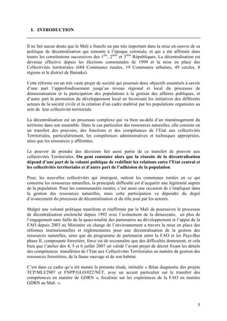 5
I. INTRODUCTION
Il ne fait aucun doute que le Mali a franchi un pas très important dans la mise en oeuvre de sa
politique de décentralisation qui remonte à l’époque coloniale, et qui a été affirmée dans
toutes les constitutions successives des 1ère
, 2ème
et 3ème
Républiques. La décentralisation est
devenue effective depuis les élections communales de 1999 et la mise en place des
Collectivités territoriales (684 Communes rurales, 19 Communes urbaines, 49 cercles, 8
régions et le district de Bamako).
Cette réforme est un très vaste projet de société qui poursuit deux objectifs essentiels à savoir
d’une part l’approfondissement jusqu’au niveau régional et local du processus de
démocratisation et la participation des populations à la gestion des affaires publiques, et
d’autre part la promotion du développement local en favorisant les initiatives des différents
acteurs de la société civile et la création d’un cadre maîtrisé par les populations organisées au
sein de leur collectivité territoriale.
La décentralisation est un processus complexe qui va bien au-delà d’un réaménagement du
territoire dans son ensemble. Dans le cas particulier des ressources naturelles, elle consiste en
un transfert des pouvoirs, des fonctions et des compétences de l’Etat aux collectivités
Territoriales, particulièrement, les compétences administratives et techniques appropriées,
ainsi que les ressources y afférentes.
Le pouvoir de prendre des décisions fait aussi partie de ce transfert de pouvoir aux
collectivités Territoriales. On peut constater alors que la réussite de la décentralisation
dépend d’une part de la volonté politique de redéfinir les relations entre l’Etat central et
les collectivités territoriales et d’autre part de l’adhésion de la population.
Pour, les nouvelles collectivités qui émergent, surtout les communes rurales en ce qui
concerne les ressources naturelles, la principale difficulté est d’acquérir une légitimité auprès
de la population. Pour les communautés rurales, c’est aussi une occasion de s’impliquer dans
la gestion des ressources naturelles, mais cette participation va dépendre du degré
d’avancement du processus de décentralisation et du rôle joué par les acteurs.
Malgré une volonté politique manifeste et réaffirmée par le Mali de poursuivre le processus
de décentralisation enclenché depuis 1992 avec l’avènement de la démocratie, en plus de
l’engagement sans faille de la quasi-totalité des partenaires au développement et l’appui de la
FAO depuis 2003 au Ministère en charge de l’environnement a travers la mise en place des
réformes institutionnelles et réglementaires pour une décentralisation de la gestion des
ressources naturelles, ainsi que du programme de partenariat entre la FAO et les Pays-Bas
phase II, composante forestière, force est de reconnaître que des difficultés demeurent, et cela
bien que l’atelier des 4, 5 et 6 juillet 2007 ait validé l’avant projet de décret fixant les détails
des compétences transférées de l’Etat aux Collectivités Territoriales en matière de gestion des
ressources forestières, de la faune sauvage et de son habitat.
C’est dans ce cadre qu’a été menée la présente étude, intitulée « Bilan diagnostic des projets
TCP/MLI/2907 et FNPP/GLO/022/NET, avec un accent particulier sur le transfert des
compétences en matière de GDRN », focalisée sur les expériences de la FAO en matière
GDRN au Mali ».
 
