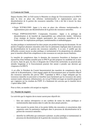 6
1.1 Contexte de l’étude
Depuis Octobre 2003, la FAO assiste le Ministère en charge de l’Environnement et la DNCN
dans la mise en place des réformes institutionnelles et réglementaires pour une
décentralisation de la gestion des ressources naturelles. Cela a été fait à travers les deux
projets ci-après :
Projet TCP/MLI/2905: Appui à la mise en place des réformes institutionnelles et
réglementaires pour une décentralisation de la gestion des ressources naturelles;
Projet FNPP/GLO/022/NET- Composante Forestière : Appui à la politique de
décentralisation et de transfert de responsabilités aux collectivités rurales : Définition
d’une stratégie de Gestion intégrée participative des ressources naturelles et de la
biodiversité- les implications politiques, institutionnelles et méthodologiques.
Au plan juridique et institutionnel les deux projets ont produit beaucoup de documents. Ils ont
permis d’organiser plusieurs rencontres entre tous les partenaires impliqués dans le processus
de décentralisation de la gestion des ressources naturelles. A ce jour, il semble que des
difficultés existent encore au plan juridique et institutionnel et les propositions de calendrier
pour le transfert effectif des compétences et des ressources ne sont pas encore finalisées.
Le transfert de compétences dans le domaine des ressources forestières et fauniques est
aujourd’hui d'une brûlante actualité pour la DNCN qui doit proposer les modalités de sa mise
en œuvre, faute de quoi, les élus et dirigeants des Collectivités territoriales ne pourront plus
attendre longtemps et le Gouvernement pourrait être amené à prendre une décision qui
s'imposera à la DNCN.
A cet effet, le Président du Comité Interministériel des transferts de compétences dans le
cadre de la décentralisation, s’était engagé auprès du Gouvernement pour un transfert effectif
des ressources naturelles dès janvier 2007. Cependant le MEA a réagit indiquant que les
ressources naturelles ne pouvaient se transférer aussi facilement que les ressources des autres
secteurs (santé, éducation, infrastructures, etc.) et qu’il fallait envisager un transfert progressif
qui s’appuiera sur les résultats du FNPP. Il a finalement été convenu que le transfert devra
s’opérer début 2008.
Pour ce faire, un mandat a été assigné au stagiaire.
1.2 . Mandat du stagiaire
Les activités que le stagiaire devra mener auront pour objectifs de :
- faire une analyse rétrospective et une synthèse de toutes les études juridiques et
institutionnelles déjà menées dans le cadre des deux projets précités ;
- faire ressortir les points forts et les points faibles des rencontres et concertations déjà
organisées entre les partenaires impliqués dans le processus de décentralisation de la
gestion des ressources naturelles ;
- identifier les difficultés qui continuent à jalonner, au plan juridique et institutionnel, le
processus de décentralisation de la gestion des ressources naturelles ;
 