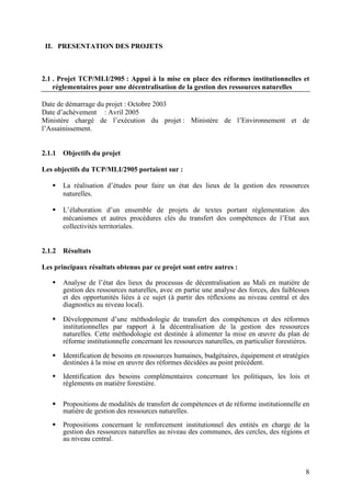 8
II. PRESENTATION DES PROJETS
2.1 . Projet TCP/MLI/2905 : Appui à la mise en place des réformes institutionnelles et
réglementaires pour une décentralisation de la gestion des ressources naturelles
Date de démarrage du projet : Octobre 2003
Date d’achèvement : Avril 2005
Ministère chargé de l’exécution du projet : Ministère de l’Environnement et de
l’Assainissement.
2.1.1 Objectifs du projet
Les objectifs du TCP/MLI/2905 portaient sur :
La réalisation d’études pour faire un état des lieux de la gestion des ressources
naturelles.
L’élaboration d’un ensemble de projets de textes portant réglementation des
mécanismes et autres procédures clés du transfert des compétences de l’Etat aux
collectivités territoriales.
2.1.2 Résultats
Les principaux résultats obtenus par ce projet sont entre autres :
Analyse de l’état des lieux du processus de décentralisation au Mali en matière de
gestion des ressources naturelles, avec en partie une analyse des forces, des faiblesses
et des opportunités liées à ce sujet (à partir des réflexions au niveau central et des
diagnostics au niveau local).
Développement d’une méthodologie de transfert des compétences et des réformes
institutionnelles par rapport à la décentralisation de la gestion des ressources
naturelles. Cette méthodologie est destinée à alimenter la mise en œuvre du plan de
réforme institutionnelle concernant les ressources naturelles, en particulier forestières.
Identification de besoins en ressources humaines, budgétaires, équipement et stratégies
destinées à la mise en œuvre des réformes décidées au point précédent.
Identification des besoins complémentaires concernant les politiques, les lois et
règlements en matière forestière.
Propositions de modalités de transfert de compétences et de réforme institutionnelle en
matière de gestion des ressources naturelles.
Propositions concernant le renforcement institutionnel des entités en charge de la
gestion des ressources naturelles au niveau des communes, des cercles, des régions et
au niveau central.
 