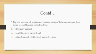 Contd…
• For the purpose of selection of voltage rating of lightning arrester three
types of earthling are considered viz.
1. Effectively earthed
2. Non Effectively earthed and
3. Isolated natural I. Effectively earthed system
 