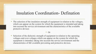 Insulation Coordination- Defination
• The selection of the insulation strength of equipment in relation to the voltages,
which can appear on the system for which the equipment is intended and taking
into account the service environment and the characteristics of the available
protective devices
• Or
• Selection of the dielectric strength of equipment in relation to the operating
voltages and over-voltages which can appear on the system for which the
equipment is intended, taking into account the service environment and the
characteristics of thE available preventing and protective devices.
 