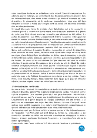 avons recruté une équipe de six archéologues qui a entamé l'inventaire systématique des
artefacts, souvent mélangés, qui sommeillaient dans des caisses centenaires empilées dans
des réserves obsolètes. Pour mener à bien ce travail - qui induit la réalisation de fiches
descriptives, de photographies et de nombreuses manipulations - nous avons été dans
l'obligation d'annexer le Musée pour Aveugles dont les pièces sont désormais présentées
dans les salles permanentes.
Ce travail d'inventaire forme le préalable d'une digitalisation qui a été poursuivie et
accélérée grâce à la création d'un studio mobile. Celle-ci est aussi essentielle à la gestion
des collections. C'est elle qui permet de reconnaître des pièces qui ont été volées - il y
parfois des décennies - aux MRAH. Le rapatriement de Livie l'an dernier restera pour moi
comme un moment d'intense émotion auquel je veux associer Cécile Evers, en charge de
nos collections d'art romain. Plus récemment, l'identification des quatre rondels annoncés
à la vente à Paris il y a quelques mois aurait été impossible sans un travail d'inventorisation
et de récolement systématique qui avait conduit au dépôt d'un plainte en 2012.
Que ce soit en cherchant à récupérer les pièces manquantes, en opérant des acquisitions
ou en sollicitant des dons comme, dernier en date, la très belle lampe de Van de Velde
que nous a offerte Roberto Polo, les collections ont été au cœur de mon action et de celle
de l'ensemble des équipes. C'est aussi à partir des collections que certaines procédures ont
été initiées. Je pense ici au Loan comitee qui gère désormais les prêts de manière
collégiale. Je pense aussi au développement de la sécurité au sein des MRAH. Ce volet a
constitué un objectif prioritaire, que ce soit pour le Facility Manager ou pour le Security
Manager qui l'a rejoint en 2012. Pascal Marchand et son équipe ont beaucoup donné pour
renforcer une sécurité trop longtemps lacunaire. En investissant dans les infrastructures et
en professionnalisant les équipes. Grâce à Maarten Lousbergh des MRBAB, la mise en
conformité avec la loi Tobback des équipes de surveillance a pu être réalisée. Thierry
Delire, notre Security Manager, dispose désormais d'une équipe qui a gagné en efficacité
même si, faute de moyens, celle-ci reste insuffisante en nombre.

2.6 Collaborations renforcées
Dès mon arrivée, j’ai tenu à faire des MRAH un partenaire du développement touristique et
culturel de Bruxelles. Comme Ville et comme Région; comme capitale fédérale et comme
capitale européenne. Cette dernière qualité est à mes yeux essentielle: c’est elle qui a
déterminé les axes que j’ai proposés pour le redéploiement des collections sur le site du
Cinquantenaire et à partir desquels les équipes scientifiques ont été invitées à se
positionner et à développer leur projet. Avec deux éléments centraux: l’Antiquité comme
socle de notre identité européenne et les cultures et civilisations non européennes pour ce
que leur altérité dit de notre identité même et de notre passé colonialiste.
C’est dans cet esprit qu’a été initié en 2011 le partenariat avec la Ville de Bruxelles autour
de l’exposition Tout-Ankh-Amon qui s’est tenue au Heysel. La collaboration a été
exemplaire. Les MRAH ont offert leur assistance scientifique et pédagogique. La Ville a
financé – à travers son Bureau des Grands Événements – la rénovation d’une salle de la
section égyptologique.
Ce partenariat, nous l’avons réitéré en 2012 à l'occasion de l'année de la gastronomie.

	
  

	
  	
  	
  	
  	
  	
  	
  	
  	
  	
  	
  	
  	
  	
  	
  	
  	
  	
  	
  	
  	
  	
  	
  	
  	
  	
  	
  	
  	
  	
  	
  	
  	
  	
  	
  	
  	
  	
  	
  	
  	
  	
  	
  	
  	
  	
  	
  	
  	
  	
  	
  	
  	
  	
  	
  	
  	
  	
  	
  	
  	
  	
  	
  	
  	
  	
  	
  	
  	
  	
  	
  	
  	
  	
  	
  	
  	
  	
  	
  	
  	
  	
  	
  	
  	
  	
  	
  	
  	
  	
  	
  	
  	
  	
  	
  	
  	
  	
  	
  	
  	
  	
  	
  	
  	
  	
  	
  	
  	
  	
  	
  	
  	
  	
  	
  	
  	
  	
  	
  	
  	
  	
  	
  	
  	
  	
  	
  	
  	
  	
  	
  	
  	
  	
  	
  	
  	
  	
  	
  	
  	
  	
  	
  

	
  

10	
  

 