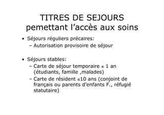 TITRES DE SEJOURS
 pemettant l’accès aux soins
•  Séjours réguliers précaires:
    –  Autorisation provisoire de séjour

•  Séjours stables:
    –  Carte de séjour temporaire ≤ 1 an
       (étudiants, famille ,malades)
    –  Carte de résident ≤10 ans (conjoint de
       français ou parents d’enfants F., réfugié
       statutaire)
 