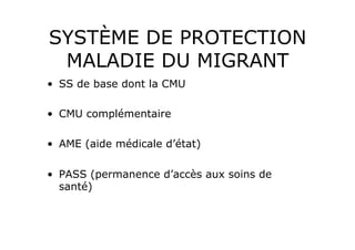 SYSTÈME DE PROTECTION
 MALADIE DU MIGRANT
•  SS de base dont la CMU

•  CMU complémentaire

•  AME (aide médicale d’état)

•  PASS (permanence d’accès aux soins de
   santé)
 