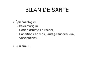 BILAN DE SANTE

•  Épidémiologie:
    –  Pays d’origine
    –  Date d’arrivée en France
    –  Conditions de vie (Contage tuberculeux)
    –  Vaccinations

•  Clinique :
 