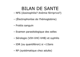 BILAN DE SANTE
–  NFS (éosinophilie? Anémie férriprive?)

–  (Électrophorèse de l’hémoglobine)

–  Frottis sanguin

–  Examen parasitologique des selles

–  Sérologie (VIH-VHC-VHB) et syphilis

–  IDR (ou quantiféron) si <15ans

–  RP (systématique chez adulte)
 