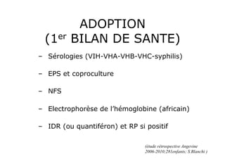 ADOPTION
  (1er   BILAN DE SANTE)
–  Sérologies (VIH-VHA-VHB-VHC-syphilis)

–  EPS et coproculture

–  NFS

–  Electrophorèse de l’hémoglobine (africain)

–  IDR (ou quantiféron) et RP si positif

                                (étude rétrospective Angevine
                                2006-2010;281enfants; S.Blanchi )
 