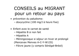 CONSEILS au MIGRANT
   pour un retour au pays
•  prévention du paludisme:
    –  doxycycline (100 mg/J à heure fixe)

•  Enfant avec le carnet de santé
    –  Hépatite B si non fait
    –  Hépatite A
    –  Méningocoque si séjour en hiver et prolongé
    (Mencevax Menveo A-C-Y-W135)
    –  Fièvre jaune (y compris Sénégal-Brésil)
 
