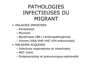 PATHOLOGIES
       INFECTIEUSES DU
           MIGRANT
•  MALADIES IMPORTEES
   –  Parasitoses
   –  Mycoses
   –  Bactérioses (BK++entéropathogènes)
   –  Viroses (VAA-VHE-VHC-VIH-arboviroses)
•  MALADIES ACQUISES
   –  Infections respiratoires et intestinales
   –  MST (VIH)
   –  Drépanocytose et pneumocoque-salmonelle
 