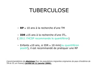 TUBERCULOSE


            –  RP ≥ 10 ans à la recherche d’une TM

            –  IDR ≤15 ans à la recherche d’une ITL.
            ( 2011 l’HCSP recommande le quantiféron)

            –  Enfants ≤10 ans, si IDR ≥ 10 mm(ou quantiféron
               positif), il est recommandé de pratiquer une RP




(recommandations de dépistage Pour les populations migrantes originaires de pays d’endémie de
TM et ITL en France) (arrêté du 11 janvier 2006).
 