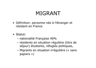 MIGRANT
•  Définition: personne née à l’étranger et
   résidant en France

•  Statut:
    –  nationalité Française 40%
    –  résidents en situation régulière (titre de
       séjour) étudiants, réfugiés politiques,
    –  Migrants en situation irrégulière (« sans
       papiers »)
 