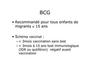 BCG
•  Recommandé pour tous enfants de
   migrants ≤ 15 ans

•  Schéma vaccinal :
  – < 3mois vaccination sans test
  – > 3mois à 15 ans test immunologique
    (IDR ou qutiféron) négatif avant
    vaccination
 