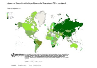 Indicators of diagnosis, notification and treatment of drug-resistant TB, by country and


 Notified MDR-TB (absolute) -View
             •       Current 2010




                                        The boundaries and names shown and the designations used on this map do not imply the expression of
                                        any opinion whatsoever on the part of the World Health Organization concerning the legal status of any
                                        country, territory, city or area or of its authorities, or concerning the delimitation of its frontiers or
                                        boundaries. Dotted lines on maps represent approximate border lines for which there may not yet be full
                                        agreement.

                                        Copyright - WHO 2011. All rights reserved.



          Generated        03-Jan-2012 06:10      Source: www.who.int/tb/data
 