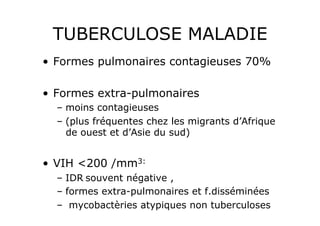 TUBERCULOSE MALADIE
•  Formes pulmonaires contagieuses 70%

•  Formes extra-pulmonaires
  –  moins contagieuses
  –  (plus fréquentes chez les migrants d’Afrique
     de ouest et d’Asie du sud)


•  VIH <200 /mm3:
  –  IDR souvent négative ,
  –  formes extra-pulmonaires et f.disséminées
  –  mycobactèries atypiques non tuberculoses
 