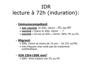 IDR
lecture à 72h (induration):

 –  Immunocompétent
   •  non vacciné et IDR≥ 10mm : ITL ou MT
   •  vacciné <10ans et IDR≥ 10mm : ?
   •  vacciné >10 ans et IDR ≥ 10mm: 90% TM ou ITL

 –  Migrant:
   •  IDR≥ 15mm et moins de 15 ans : ttt (ITL ouTM)
   •  très fréquent chez exilé pas de traitement
      systématique

 –  VIH CD4<500 mm3
   •  IDR> 5mm traduit une ITL ou MT
 