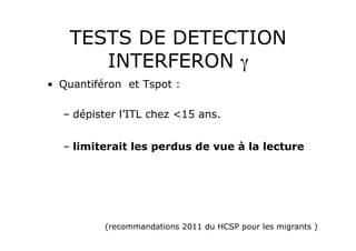 TESTS DE DETECTION
       INTERFERON γ
•  Quantiféron et Tspot :

  –  dépister l’ITL chez <15 ans.


  –  limiterait les perdus de vue à la lecture




          (recommandations 2011 du HCSP pour les migrants )
 