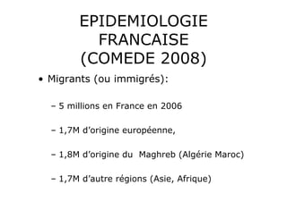 EPIDEMIOLOGIE
          FRANCAISE
        (COMEDE 2008)
•  Migrants (ou immigrés):

  –  5 millions en France en 2006

  –  1,7M d’origine européenne,

  –  1,8M d’origine du Maghreb (Algérie Maroc)

  –  1,7M d’autre régions (Asie, Afrique)
 
