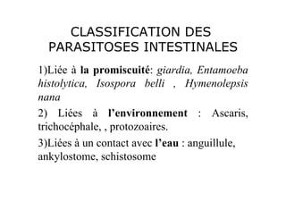 CLASSIFICATION DES
  PARASITOSES INTESTINALES
1)Liée à la promiscuité: giardia, Entamoeba
histolytica, Isospora belli , Hymenolepsis
nana
2) Liées à l’environnement : Ascaris,
trichocéphale, , protozoaires.
3)Liées à un contact avec l’eau : anguillule,
ankylostome, schistosome
 