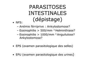 PARASITOSES
           INTESTINALES
•  NFS:
             (dépistage)
    –  Anémie férriprive : Ankylostomose?
    –  Eosinophilie > 500/mm 3 Helminthiase?
    –  Eosinophilie > 1000/mm 3 Anguilulose?
       Ankylostomose?

•  EPS (examen parasitologique des selles)


•  EPU (examen parasitologique des urines)
 