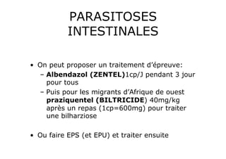 PARASITOSES
           INTESTINALES

•  On peut proposer un traitement d’épreuve:
   –  Albendazol (ZENTEL)1cp/J pendant 3 jour
      pour tous
   –  Puis pour les migrants d’Afrique de ouest
      praziquentel (BILTRICIDE) 40mg/kg
      après un repas (1cp=600mg) pour traiter
      une bilharziose

•  Ou faire EPS (et EPU) et traiter ensuite
 
