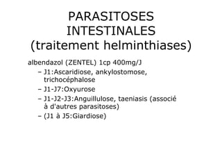 PARASITOSES
       INTESTINALES
(traitement helminthiases)
albendazol (ZENTEL) 1cp 400mg/J
   –  J1:Ascaridiose, ankylostomose,
      trichocéphalose
   –  J1-J7:Oxyurose
   –  J1-J2-J3:Anguillulose, taeniasis (associé
      à d'autres parasitoses)
   –  (J1 à J5:Giardiose)
 