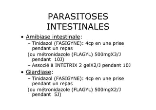 PARASITOSES
          INTESTINALES
•  Amibiase intestinale:
  –  Tinidazol (FASIGYNE): 4cp en une prise
     pendant un repas
  (ou métronidazole (FLAGYL) 500mgX3/J
     pendant 10J)
  –  Associé à INTETRIX 2 gelX2/J pendant 10J
•  Giardiase:
  –  Tinidazol (FASIGYNE): 4cp en une prise
     pendant un repas
  (ou métronidazole (FLAGYL) 500mgX2/J
     pendant 5J)
 