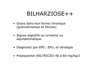 BILHARZIOSE++
•  Grave dans leur forme chronique
   (granulomatose et fibrose)

•  Signes digestifs ou urinaires ou
   asymptomatique

•  Diagnostic par EPS , EPU, et sérologie

•  Praziquentel (BILTRICID) 40 à 60 mg/kg/J
 