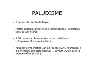 PALUDISME
•  Y penser devant toute fièvre

•  Frottis sanguin, antigénémie, thrombopénie, (sérologie
   sans aucun intérêt)

•  P.falciparum < 3mois après retour (résistance
   chloroquine et neuropaludisme)

•  7000cas d’importation /an en France (60% migrants), 2
   à 3 milliards de sujets exposés, 700 000 DC/an dans le
   monde (92% africains)
 