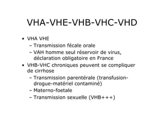 VHA-VHE-VHB-VHC-VHD
•  VHA VHE
    –  Transmission fécale orale
    –  VAH homme seul réservoir de virus,
       déclaration obligatoire en France
•  VHB-VHC chroniques peuvent se compliquer
   de cirrhose
    –  Transmission parentérale (transfusion-
       drogue-matériel contaminé)
    –  Materno-foetale
    –  Transmission sexuelle (VHB+++)
 