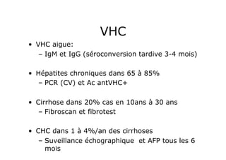 VHC
•  VHC aigue:
    –  IgM et IgG (séroconversion tardive 3-4 mois)

•  Hépatites chroniques dans 65 à 85%
   –  PCR (CV) et Ac antVHC+

•  Cirrhose dans 20% cas en 10ans à 30 ans
    –  Fibroscan et fibrotest

•  CHC dans 1 à 4%/an des cirrhoses
    –  Suveillance échographique et AFP tous les 6
       mois
 