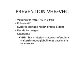 PREVENTION VHB-VHC
–  Vaccination VHB (M0-M1-M6)
–  Préservatif
–  Eviter le partage rasoir-brosse à dent
–  Pas de tatouages
–  Grossesse
    • VHB :Transmission materno-infantile à
      traiter(immunoglobuline et vaccin à la
      naissance)
 