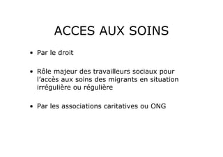 ACCES AUX SOINS
•  Par le droit

•  Rôle majeur des travailleurs sociaux pour
   l’accès aux soins des migrants en situation
   irrégulière ou régulière

•  Par les associations caritatives ou ONG
 
