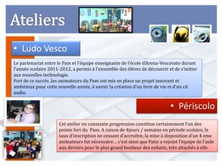 • Ludo Vesco
Le partenariat entre le Pam et l’équipe enseignante de l’école d’Arena-Vescovato durant
l’année scolaire 2011-2012, a permis à l’ensemble des élèves de découvrir et de s’initier
aux nouvelles technologie.
Fort de ce succès ,les animateurs du Pam ont mis en place un projet innovant et
ambitieux pour cette nouvelle année, à savoir la création d’un livre de vie et d’un cd
audio.


                                                                             • Périscolo
                      Cet atelier en constante progression constitue certainement l’un des
                      points fort du Pam. A raison de 4jours / semaine en période scolaire, le
                      taux d’inscription ne cessant d’accroitre, la mise à disposition d’un 4 eme
                      animateurs fut nécessaire… c’est ainsi que Fatie a rejoint l’équipe de l’aide
                      aux devoirs pour le plus grand bonheur des enfants, très attachés à elle.
 