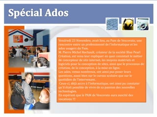 Vendredi 23 Novembre, avait lieu, au Pam de Vescovato, une
rencontre entre un professionnel de l'informatique et les
ados usagers du Pam.
M. Pierre Michel Rochault, créateur de la société Blue Pearl
Création, est venu leur expliquer en quoi consistait le métier
de concepteur de site internet, les moyens matériels et
logiciels pour la conception de sites, ainsi que le processus de
création, de la conception, à la mise en ligne.
Les ados, venus nombreux, ont ainsi pus poser leurs
questions, aussi bien sur le cursus scolaire que sur le
quotidien de l'intervenant.
 Ceux-ci, déjà accro à l'informatique, ont ainsi pu constater
qu'il était possible de vivre de sa passion des nouvelles
technologies.
En espérant que le PAM de Vescovato aura suscité des
vocations !!!
 