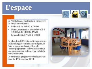 Le Point d’accès multimédia est ouvert
du lundi au vendredi:
• Le Lundi de 14h00 à 19h00
• Mardi, mercredi et jeudi de 9h00 à
    12h00 et de 14h00 à 19h00
• Le vendredi de 9h00 à 18h00

En plus des différents ateliers proposés
tout au long de l’année aux usagers, le
Pam propose de l’accès libre, de
l’accompagnement individuel ainsi qu’
une permanence + de service public le
mercredi matin.
De nouveaux projets verront le jour au
cour du 1er trimestre 2013.
 