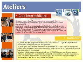 • Club Intermédiaire
Ce groupe composé de 17 personnes est certainement le plus
assidu,(peut être est-ce du au fait qu’ils soient une majorité d’anciens
enseignants !!)
Apres avoir assimilé La gestion de fichier, l’Initiation à la photographie
numérique, la retouche d’image et le diaporama musical (Picasa), ce fut le
tour de l’apprentissage de l’E-commerce (visite de site, achats sans
dangers, code promos…), certains étaient réticents vis-à-vis de l’achat sur
internet, désormais plus rien ne les arrêtes !


                                                                       • Initiation
  Ce groupe très dynamique a réussit avec brio à joindre l'utile à l'agréable, exploitant les
  ressources d'internet de manière plus qu'habile.
  En effet, après avoir étudié le traitement de texte OPEN OFFICE et l’envoi de mail grâce à
  GMAIL, nous animateurs, avons décelé au fil des conversations, le fort potentiel culinaire et
  la gourmandise de nos usagers.
  Le groupe a donc découvert avec intérêt le site MARMITON et ses succulentes recettes.
  L'atelier a ainsi aboutis à un après midi gourmand, où les meilleurs recettes sélectionnées
  sur le site ont été réalisées dans un local équipé d'une cuisine mis a disposition par la
  Mairie de VESCOVATO pour notre plus grand plaisir.
 