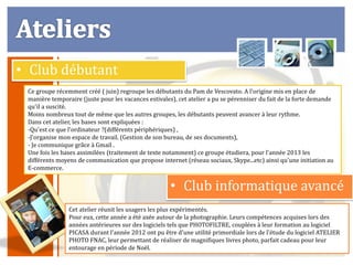 • Club débutant
 Ce groupe récemment créé ( juin) regroupe les débutants du Pam de Vescovato. A l'origine mis en place de
 manière temporaire (juste pour les vacances estivales), cet atelier a pu se pérenniser du fait de la forte demande
 qu'il a suscité.
 Moins nombreux tout de même que les autres groupes, les débutants peuvent avancer à leur rythme.
 Dans cet atelier, les bases sont expliquées :
 -Qu'est ce que l'ordinateur ?(différents périphériques) ,
 -J'organise mon espace de travail. (Gestion de son bureau, de ses documents),
 - Je communique grâce à Gmail .
 Une fois les bases assimilées (traitement de texte notamment) ce groupe étudiera, pour l'année 2013 les
 différents moyens de communication que propose internet (réseau sociaux, Skype...etc) ainsi qu'une initiation au
 E-commerce.


                                                      • Club informatique avancé
                Cet atelier réunit les usagers les plus expérimentés.
                Pour eux, cette année a été axée autour de la photographie. Leurs compétences acquises lors des
                années antérieures sur des logiciels tels que PHOTOFILTRE, couplées à leur formation au logiciel
                PICASA durant l'année 2012 ont pu être d'une utilité primordiale lors de l'étude du logiciel ATELIER
                PHOTO FNAC, leur permettant de réaliser de magnifiques livres photo, parfait cadeau pour leur
                entourage en période de Noël.
 