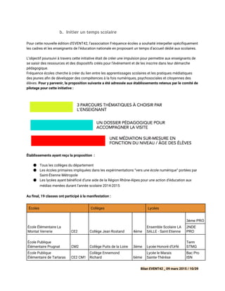 b. Initier un temps scolaire
 
Pour cette nouvelle édition d’EVENT42, l’association Fréquence écoles a souhaité interpeller spécifiquement
les cadres et les enseignants de l’éducation nationale en proposant un temps d’accueil dédié aux scolaires.
L’objectif poursuivi à travers cette initiative était de créer une impulsion pour permettre aux enseignants de
se saisir des ressources et des dispositifs créés pour l’événement et de les inscrire dans leur démarche
pédagogique.
Fréquence écoles cherche à créer du lien entre les apprentissages scolaires et les pratiques médiatiques
des jeunes a n de développer des compétences à la fois numériques, psychosociales et citoyennes des
élèves. Pour y parvenir, la proposition suivante a été adressée aux établissements retenus par le comité de
pilotage pour cette initiative :
Établissements ayant reçu la proposition :
● Tous les collèges du département
● Les écoles primaires impliquées dans les expérimentations “vers une école numérique” portées par
Saint-Étienne Métropole
● Les lycées ayant bénéficié d’une aide de la Région Rhône-Alpes pour une action d’éducation aux
médias menées durant l’année scolaire 2014-2015  
       
Au final, 19 classes ont participé à la manifestation :
Écoles Collèges Lycées
École Élémentaire La
Montat Verrerie CE2 Collège Jean Rostand 4ème
Ensemble Scolaire LA
SALLE - Saint Etienne
3ème PRO  
2NDE 
PRO 
École Publique
Élémentaire Prugnat CM2 Collège Puits de la Loire 3ème Lycée Honoré d'Urfé
Term 
STMG 
École Publique
Élémentaire de Tartaras CE2 CM1
Collège Ennemond
Richard 6ème
Lycée le Marais
Sainte-Thérèse
Bac Pro 
ISN 
Bilan EVENT42 _ 09 mars 2015 / 10/39
 