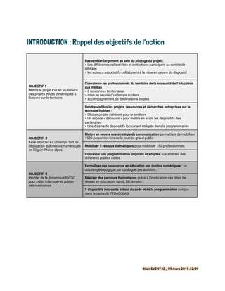INTRODUCTION : Rappel des objectifs de l’action
OBJECTIF 1
Mettre le projet EVENT au service
des projets et des dynamiques à
l’oeuvre sur le territoire.
Rassembler largement au sein du pilotage du projet :
> Les différentes collectivités et institutions participent au comité de
pilotage
> les acteurs associatifs colllaborent à la mise en oeuvre du dispositif
Convaincre les professionnels du territoire de la nécessité de l’éducation
aux médias
> 3 rencontres territoriales
> mise en oeuvre d’un temps scolaire
> accompagnement de déclinaisons locales
Rendre visibles les projets, ressources et démarches entreprises sur le
territoire ligérien :
> Choisir un site cohérent pour le territoire
> Un espace « découvrir » pour mettre en avant les dispositifs des
partenaires
> Une dizaine de dispositifs locaux est intégrée dans la programmation
OBJECTIF 2
Faire d’EVENT42 un temps fort de
l’éducation aux médias numériques
en Région Rhône-alpes.
Mettre en oeuvre une stratégie de communication​permettant de mobiliser
1500 personnes lors de la journée grand public
Mobiliser 5 réseaux thématiques​pour mobiliser 150 professionnels
Concevoir une programmation originale et adaptée ​aux attentes des
différents publics ciblés.
OBJECTIF 3
Profiter de la dynamique EVENT
pour créer, interroger et publier
des ressources
Formaliser des ressources en éducation aux médias numériques​: un
dossier pédagogique, un catalogue des activités...
Réaliser des parcours thématiques ​grâce à l’implication des têtes de
réseau en éducation, santé, DD, emploi...
5 dispositifs innovants autour du code et de la programmation​conçus
dans le cadre du PEDAGOLAB
Bilan EVENT42 _ 09 mars 2015 / 2/39
 