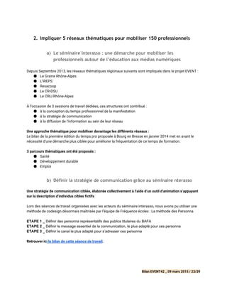 2. Impliquer 5 réseaux thématiques pour mobiliser 150 professionnels
 
a) Le séminaire Interasso : une démarche pour mobiliser les
professionnels autour de l’éducation aux médias numériques
Depuis Septembre 2013, les réseaux thématiques régionaux suivants sont impliqués dans le projet EVENT :
● Le Graine Rhône-Alpes
● L’IREPS
● Resacoop
● Le CR•DSU
● Le CRIJ Rhône-Alpes
À l’occasion de 3 sessions de travail dédiées, ces structures ont contribué :
● à la conception du temps professionnel de la manifestation
● à la stratégie de communication
● à la diffusion de l’information au sein de leur réseau
Une approche thématique pour mobiliser davantage les différents réseaux :
Le bilan de la première édition du temps pro proposée à Bourg en Bresse en janvier 2014 met en avant le
nécessité d’une démarche plus ciblée pour améliorer la fréquentation de ce temps de formation.
3 parcours thématiques ont été proposés :
● Santé
● Développement durable
● Emploi
 
b) Définir la stratégie de communication grâce au séminaire nterasso
Une stratégie de communication ciblée, élaborée collectivement à l’aide d’un outil d’animation s’appuyant
sur la description d’individus cibles fictifs
Lors des séances de travail organisées avec les acteurs du séminaire interasso, nous avons pu utiliser une
méthode de codesign désormais maîtrisée par l’équipe de Fréquence écoles : La méthode des Personna
ETAPE 1 _​ Définir des personna représentatifs des publics titulaires du BAFA 
ETAPE 2 _​ Définir le message essentiel de la communication, le plus adapté pour ces personna 
ETAPE 3 _​ Définir le canal le plus adapté pour s’adresser ces personna 
Retrouver ic​i le bilan de cette séance de travail​.
Bilan EVENT42 _ 09 mars 2015 / 23/39
 